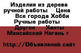 Изделия из дерева ручной работы  › Цена ­ 1 - Все города Хобби. Ручные работы » Другое   . Ханты-Мансийский,Нягань г.